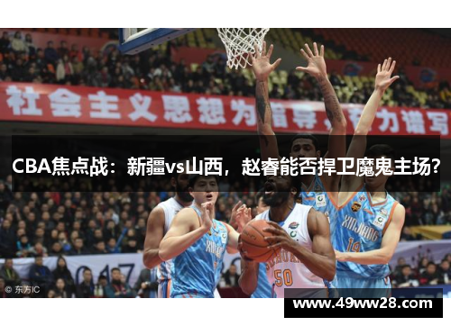 CBA焦点战：新疆vs山西，赵睿能否捍卫魔鬼主场？